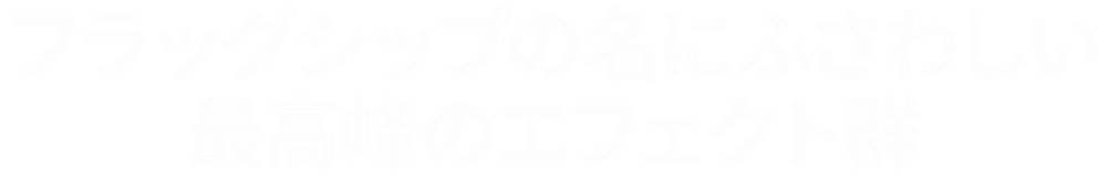 フラッグシップの名にふさわしい最高峰のエフェクト群