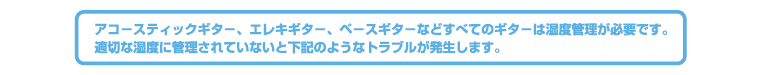 アコースティックギター、エレキギター、ベースギターなどすべてのギターは湿度管理が必要です。適切な湿度に管理されていないと下記のようなトラブルが発生します。