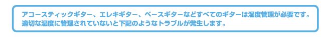 アコースティックギター、エレキギター、ベースギターなどすべてのギターは湿度管理が必要です。適切な湿度に管理されていないと下記のようなトラブルが発生します。