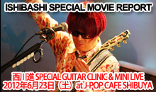 ISHIBASHI SPECIAL MOVIE REPORT [ 西川進 SPECIAL GUITAR CLINIC & MINI LIVE ] 2012年6月23日（土）at J-POP CAFE SHIBUYA