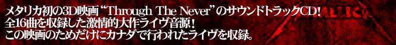 メタリカ初の3D映画“Through The Never”のサウンドトラックCD! 全16曲を収録した激情的大作ライヴ音源! この映画のためだけにカナダで行われたライヴを収録
